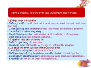 #
Nh÷ng chÊt ho¸ häc cho thªm vµo thùc phÈm theo ý muèn:
§Ó b¶o qu¶n thùc phÈm:
- ChÊt s¸t khuÈn: muèi nitrat, nitrit, acid benzoic, natri benzoat, natri borat
(hµn the)…
- C¸c chÊt kh¸ng sinh: chloramphenicol, tetracycllin, streptomycin, penicillin.
- C¸c chÊt kÝch thÝch, t¨ng träng.
- C¸c chÊt chèng oxy ho¸: acid ascobic, a.citric, a.lactic,  -Tocophenol…
- ChÊt chèng mèc: natri diaxetat, diphenyl...
T¨ng tÝnh hÊp dÉn cña thøc ¨n:
- ChÊt t¹o ngät tæng hîp: saccarin
- C¸c phÈm mÇu: phÈm mÇu v« c¬, h÷u c¬, phÈm mÇu tæng hîp.
C¸c chÊt cho thªm vµo ®Ó chÕ biÕn ®Æc biÖt:
- C¸c chÊt lµm tr¾ng bét: khÝ chlor, oxyt nit¬…
- ChÊt lµm t¨ng kh¶ n¨ng thµnh b¸nh, dai, dßn cña bét: bromat, hµn the…
- C¸c chÊt lµm cøng thùc phÈm: canxi chlorua, canxi citrat, canxi phosphat…
- T¨ng khÈu vÞ: m× chÝnh (natri monoglutamate)…
 