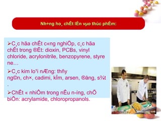 #
C¸c hãa chÊt c«ng nghiÖp, c¸c hãa
chÊt trong ®Êt: dioxin, PCBs, vinyl
chloride, acrylonitrile, benzopyrene, styre
ne…
C¸c kim lo¹i nÆng: thñy
ng©n, ch×, cadimi, kÏm, arsen, ®ång, s¾t
.
ChÊt « nhiÔm trong nÊu n-íng, chÕ
biÕn: acrylamide, chloropropanols.
Nh÷ng ho¸ chÊt lÉn vµo thùc phÈm:
 