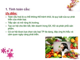 #
1. Tính toàn cầu:
Ưu điểm:
– Toàn cầu hoá là xu thế không thể tránh khỏi, là quy luật của sự phát
triển của nhân loại.
– Tiếp cận và mở rộng thị trường.
– Tạo cơ hội cho liên kết, liên doanh trong SX, KD và phân phối sản
phẩm.
– Có cơ hội được lựa chọn các loại TP đa dạng, đáp ứng thị hiếu và
cảm quan ngày càng phát triển.
 