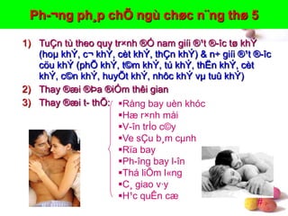 #
Ph-¬ng ph¸p chÕ ngù chøc n¨ng thø 5
1) TuÇn tù theo quy tr×nh ®Ó nam giíi ®¹t ®-îc tø khÝ
(hoµ khÝ, c¬ khÝ, cèt khÝ, thÇn khÝ) & n÷ giíi ®¹t ®-îc
cöu khÝ (phÕ khÝ, t©m khÝ, tú khÝ, thËn khÝ, cèt
khÝ, c©n khÝ, huyÕt khÝ, nhôc khÝ vµ tuû khÝ)
2) Thay ®æi ®Þa ®iÓm thêi gian
3) Thay ®æi t- thÕ: Rång bay uèn khóc
Hæ r×nh måi
V-în trÌo c©y
Ve sÇu b¸m cµnh
Rïa bay
Ph-îng bay l-în
Thá liÕm l«ng
C¸ giao v·y
H¹c quÊn cæ
 