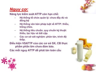 #
Nguy cơ:
Năng lực kiểm soát ATTP còn hạn chế:
– Hệ thống tổ chức quản lý: chƣa đầy đủ và
đồng bộ
– Hệ thống văn bản pháp luật về ATTP: thiếu,
trồng chéo.
– Hệ thống tiêu chuẩn, quy chuẩn kỹ thuật:
thiếu, lạc hậu và bất cập.
– Các cơ sở xét nghiệm: phân tán, trình độ
thấp.
Điều kiện VSATTP của các cơ sở SX, CB thực
phẩm phần lớn chƣa đảm bảo.
Các mối nguy ATTP dễ phát tán toàn cầu
 