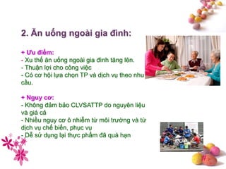 #
2. Ăn uống ngoài gia đình:
+ Ƣu điểm:
- Xu thế ăn uống ngoài gia đình tăng lên.
- Thuận lợi cho công việc
- Có cơ hội lựa chọn TP và dịch vụ theo nhu
cầu.
+ Nguy cơ:
- Không đảm bảo CLVSATTP do nguyên liệu
và giá cả
- Nhiều nguy cơ ô nhiễm từ môi trường và từ
dịch vụ chế biến, phục vụ
- Dễ sử dụng lại thực phẩm đã quá hạn
 
