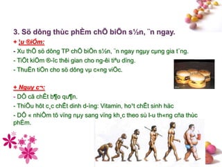 #
3. Sö dông thùc phÈm chÕ biÕn s½n, ¨n ngay.
+ ¦u ®iÓm:
- Xu thÕ sö dông TP chÕ biÕn s½n, ¨n ngay ngµy cµng gia t¨ng.
- TiÕt kiÖm ®-îc thêi gian cho ng-êi tiªu dïng.
- ThuËn tiÖn cho sö dông vµ c«ng viÖc.
+ Nguy c¬:
- DÔ cã chÊt b¶o qu¶n.
- ThiÕu hôt c¸c chÊt dinh d-ìng: Vitamin, ho¹t chÊt sinh häc
- DÔ « nhiÔm tõ vïng nµy sang vïng kh¸c theo sù l-u th«ng cña thùc
phÈm.
 