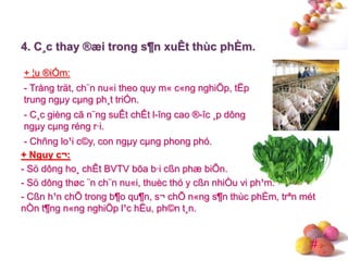 #
+ ¦u ®iÓm:
- Trång trät, ch¨n nu«i theo quy m« c«ng nghiÖp, tËp
trung ngµy cµng ph¸t triÓn.
- C¸c gièng cã n¨ng suÊt chÊt l-îng cao ®-îc ¸p dông
ngµy cµng réng r·i.
- Chñng lo¹i c©y, con ngµy cµng phong phó.
4. C¸c thay ®æi trong s¶n xuÊt thùc phÈm.
+ Nguy c¬:
- Sö dông ho¸ chÊt BVTV bõa b·i cßn phæ biÕn.
- Sö dông thøc ¨n ch¨n nu«i, thuèc thó y cßn nhiÒu vi ph¹m.
- Cßn h¹n chÕ trong b¶o qu¶n, s¬ chÕ n«ng s¶n thùc phÈm, trªn mét
nÒn t¶ng n«ng nghiÖp l¹c hËu, ph©n t¸n.
 
