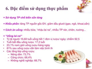 #
6. Đặc điểm sử dụng thực phẩm
+ Sử dụng TP chế biến sẵn tăng
+ Khẩu phần: tăng TP nguồn gốc ĐV, giảm dầu gluxit (gạo, ngô, khoai,sắn)
+ Cách ăn uống: nhiều bữa, “nhậu lai rai”, nhiều TP rán, chiên, nướng...
+ “Uống lai rai”
• Tỷ lệ người 15-60 tuổi uống hết 1 đơn vị rượu/ ngày: chiếm 92,5
• Tuổi bắt đầu uống rượu: 17,2 tuổi
• 23,1% nam giới uống rượu hàng ngày
• 81% sau uống rượu vẫn làm việc bình thường, 33,9% vẫn lái xe.
• Các tầng lớp uống rượu:
– Nông dân: 73,7%
– Công chức: 68,4%
– Không nghề nghiệp: 66,7%
 