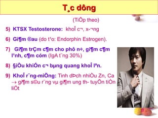 #
5) KTSX Testosterone: khoÎ c¬, x-¬ng
6) Gi¶m ®au (do t¹o: Endorphin Estrogen).
7) Gi¶m trÇm c¶m cho phô n÷, gi¶m c¶m
l¹nh, c¶m cóm (IgA t¨ng 30%)
8) §iÒu khiÓn c¬ bµng quang khoÎ lªn.
9) KhoÎ r¨ng-miÖng: Tinh dÞch nhiÒu Zn, Ca
 gi¶m s©u r¨ng vµ gi¶m ung th- tuyÕn tiÒn
liÖt
T¸c dông
(TiÕp theo)
 