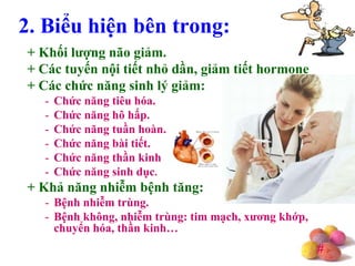 #
+ Khối lƣợng não giảm.
+ Các tuyến nội tiết nhỏ dần, giảm tiết hormone
+ Các chức năng sinh lý giảm:
- Chức năng tiêu hóa.
- Chức năng hô hấp.
- Chức năng tuần hoàn.
- Chức năng bài tiết.
- Chức năng thần kinh
- Chức năng sinh dục.
+ Khả năng nhiễm bệnh tăng:
- Bệnh nhiễm trùng.
- Bệnh không, nhiễm trùng: tim mạch, xƣơng khớp,
chuyển hóa, thần kinh…
2. Biểu hiện bên trong:
 