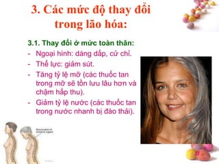 #
3. Các mức độ thay đổi
trong lão hóa:
3.1. Thay đổi ở mức toàn thân:
- Ngoại hình: dáng dấp, cử chỉ.
- Thể lực: giảm sút.
- Tăng tỷ lệ mỡ (các thuốc tan
trong mỡ sẽ tồn lưu lâu hơn và
chậm hấp thu).
- Giảm tỷ lệ nước (các thuốc tan
trong nước nhanh bị đào thải).
 