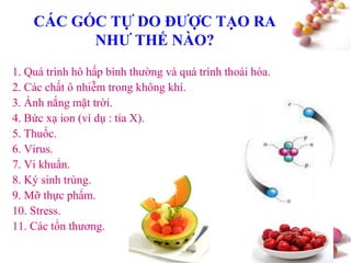 #
CÁC GỐC TỰ DO ĐƢỢC TẠO RA
NHƢ THẾ NÀO?
1. Quá trình hô hấp bình thường và quá trình thoái hóa.
2. Các chất ô nhiễm trong không khí.
3. Ánh nắng mặt trời.
4. Bức xạ ion (ví dụ : tia X).
5. Thuốc.
6. Virus.
7. Vi khuẩn.
8. Ký sinh trùng.
9. Mỡ thực phẩm.
10. Stress.
11. Các tổn thương.
 