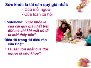 #
Sức khỏe là tài sản quý giá nhất:
- Của mỗi người
- Của toàn xã hội
Fontenelle: “Sức khỏe là
của cải quý giá nhất trên
đời mà chỉ khi mất nó đi
ta mới thấy tiếc”.
Điều 10 trong 14 điều răn
của Phật:
“ Tài sản lớn nhất của đời
người là sức khỏe”.
 