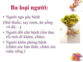 #
Ba loại ngƣời:
• Người ngu gây bệnh
(Hút thuốc, say rượu, ăn uống
vô độ…).
• Người dốt chờ bệnh (ốm đau
rồi mới đi khám, chữa).
• Người khôn phòng bệnh
(chăm sóc bản thân, chăm sóc
cuộc sống.)
 