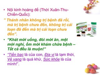 #
• Nội kinh hoàng đế (Thời Xuân-Thu-
Chiến-Quốc):
” Thánh nhân không trị bệnh đã rồi,
mà trị bệnh chưa đến, không trị cái
loạn đã đến mà trị cái loạn chưa
đến”.
• “Khát mới uống, đói mới ăn, mệt
mới nghỉ, ốm mới khám chữa bệnh –
Tất cả đều là muộn!”
• “Tiền bạc là của con, Địa vị là tạm thời,
Vẻ vang là quá khứ, Sức khỏe là của
mình!”.
 