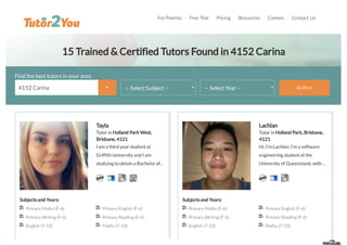 For Parents  Free Trial Pricing Resources Careers  Contact Us
15 Trained & Certified Tutors Found in 4152 Carina
Find the best tutors in your area
-- Select Subject -- -- Select Year -- SEARCH
Tayla
Tutor inHolland Park West,
Brisbane, 4121
I am a third year student at
GriffithUniversity and I am
studying toobtaina Bachelor of...
Subjects and Years:
Primary Maths (F-6) Primary English (F-6)
Primary Writing (F-6) Primary Reading (F-6)
English (7-10) Maths (7-10)
Lachlan
Tutor inHolland Park, Brisbane,
4121
Hi, I'm Lachlan. I'm a software
engineering student at the
University of Queensland, with...
Subjects and Years:
Primary Maths (F-6) Primary English (F-6)
Primary Writing (F-6) Primary Reading (F-6)
English (7-10) Maths (7-10)
4152 Carina 
 