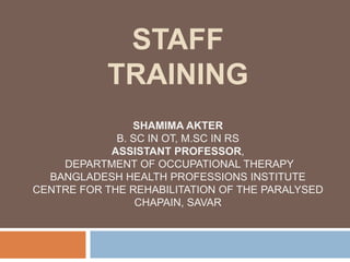 STAFF
TRAINING
SHAMIMA AKTER
B. SC IN OT, M.SC IN RS
ASSISTANT PROFESSOR,
DEPARTMENT OF OCCUPATIONAL THERAPY
BANGLADESH HEALTH PROFESSIONS INSTITUTE
CENTRE FOR THE REHABILITATION OF THE PARALYSED
CHAPAIN, SAVAR
 