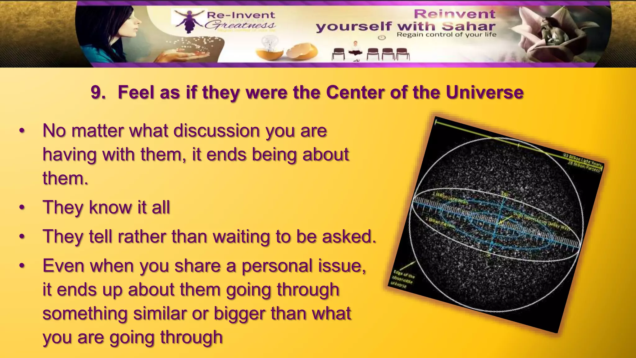 9. Feel as if they were the Center of the Universe
• No matter what discussion you are
having with them, it ends being about
them.
• They know it all
• They tell rather than waiting to be asked.
• Even when you share a personal issue,
it ends up about them going through
something similar or bigger than what
you are going through
 