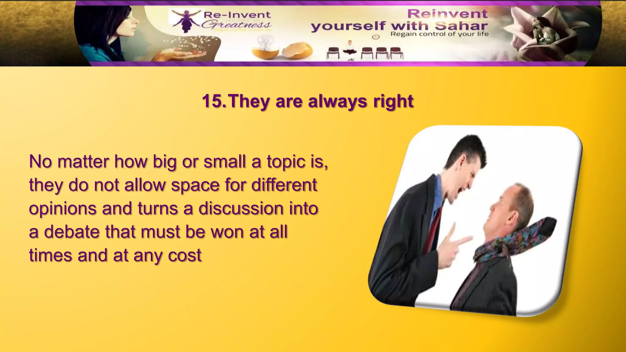 15.They are always right
No matter how big or small a topic is,
they do not allow space for different
opinions and turns a discussion into
a debate that must be won at all
times and at any cost
 