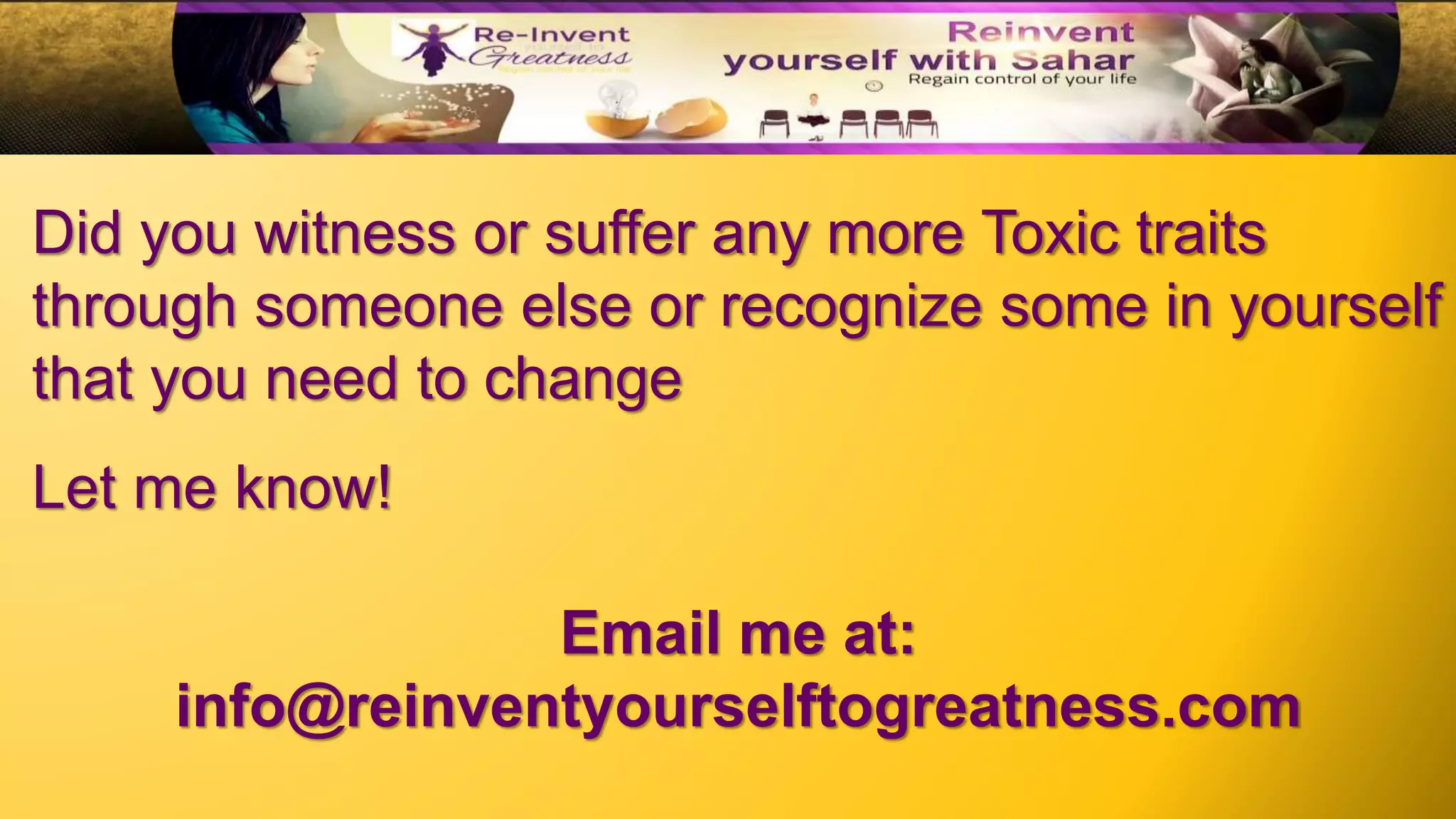 Did you witness or suffer any more Toxic traits
through someone else or recognize some in yourself
that you need to change
Let me know!
Email me at:
info@reinventyourselftogreatness.com
 