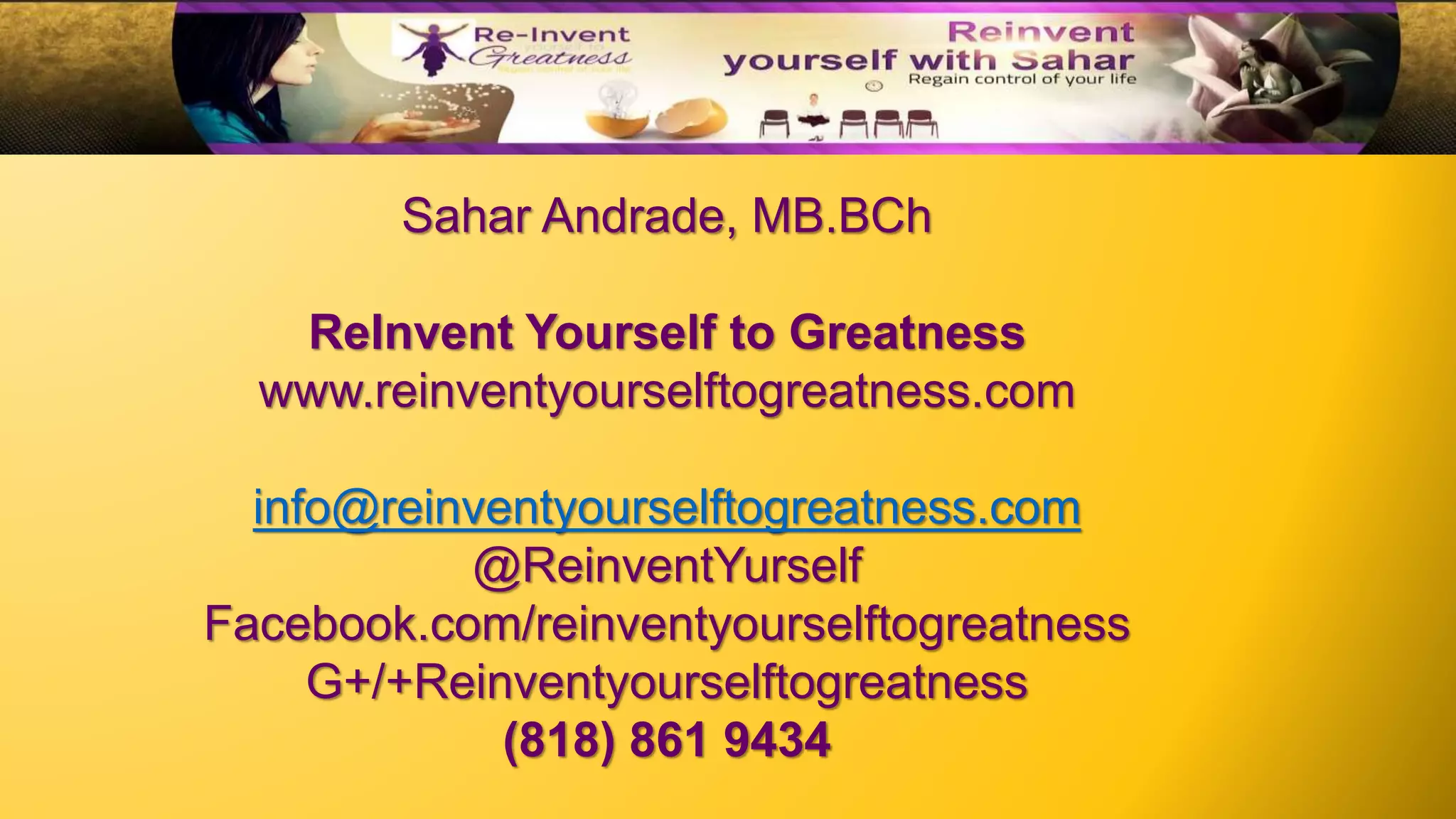 Sahar Andrade, MB.BCh
ReInvent Yourself to Greatness
www.reinventyourselftogreatness.com
info@reinventyourselftogreatness.com
@ReinventYurself
Facebook.com/reinventyourselftogreatness
G+/+Reinventyourselftogreatness
(818) 861 9434
 