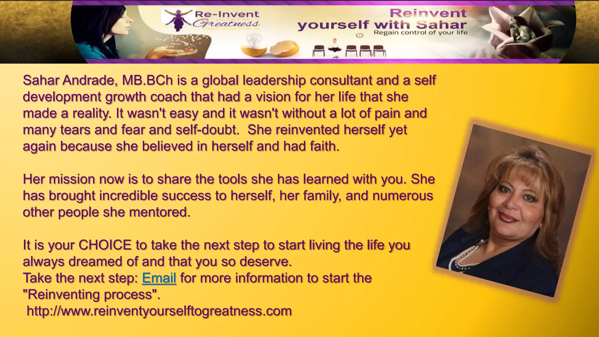 Sahar Andrade, MB.BCh is a global leadership consultant and a self
development growth coach that had a vision for her life that she
made a reality. It wasn't easy and it wasn't without a lot of pain and
many tears and fear and self-doubt. She reinvented herself yet
again because she believed in herself and had faith.
Her mission now is to share the tools she has learned with you. She
has brought incredible success to herself, her family, and numerous
other people she mentored.
It is your CHOICE to take the next step to start living the life you
always dreamed of and that you so deserve.
Take the next step: Email for more information to start the
"Reinventing process".
http://www.reinventyourselftogreatness.com
 