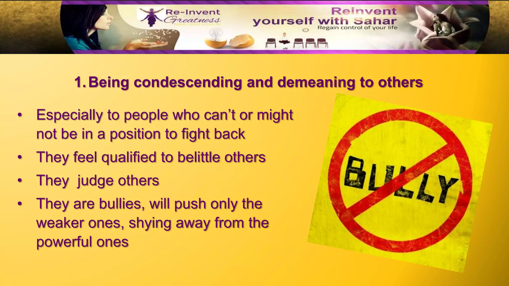 • Especially to people who can’t or might
not be in a position to fight back
• They feel qualified to belittle others
• They judge others
• They are bullies, will push only the
weaker ones, shying away from the
powerful ones
1.Being condescending and demeaning to others
 