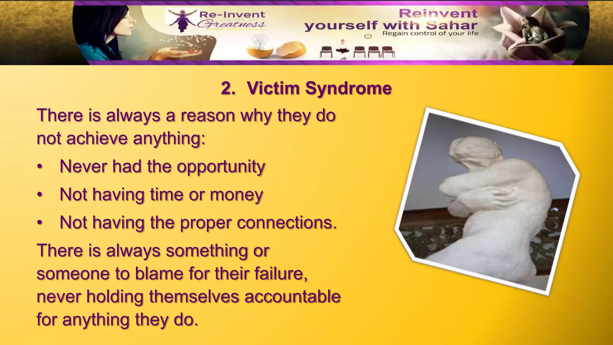 There is always a reason why they do
not achieve anything:
• Never had the opportunity
• Not having time or money
• Not having the proper connections.
There is always something or
someone to blame for their failure,
never holding themselves accountable
for anything they do.
2. Victim Syndrome
 
