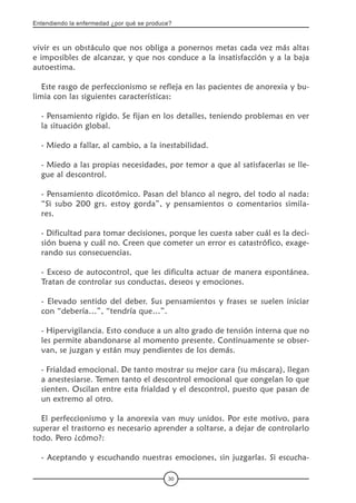 Entendiendo la enfermedad ¿por qué se produce?
30
vivir es un obstáculo que nos obliga a ponernos metas cada vez más altas
e imposibles de alcanzar, y que nos conduce a la insatisfacción y a la baja
autoestima.
Este rasgo de perfeccionismo se refleja en las pacientes de anorexia y bu-
limia con las siguientes características:
- Pensamiento rígido. Se fijan en los detalles, teniendo problemas en ver
la situación global.
- Miedo a fallar, al cambio, a la inestabilidad.
- Miedo a las propias necesidades, por temor a que al satisfacerlas se lle-
gue al descontrol.
- Pensamiento dicotómico. Pasan del blanco al negro, del todo al nada:
“Si subo 200 grs. estoy gorda”, y pensamientos o comentarios simila-
res.
- Dificultad para tomar decisiones, porque les cuesta saber cuál es la deci-
sión buena y cuál no. Creen que cometer un error es catastrófico, exage-
rando sus consecuencias.
- Exceso de autocontrol, que les dificulta actuar de manera espontánea.
Tratan de controlar sus conductas, deseos y emociones.
- Elevado sentido del deber. Sus pensamientos y frases se suelen iniciar
con “debería…”, “tendría que…”.
- Hipervigilancia. Esto conduce a un alto grado de tensión interna que no
les permite abandonarse al momento presente. Continuamente se obser-
van, se juzgan y están muy pendientes de los demás.
- Frialdad emocional. De tanto mostrar su mejor cara (su máscara), llegan
a anestesiarse. Temen tanto el descontrol emocional que congelan lo que
sienten. Oscilan entre esta frialdad y el descontrol, puesto que pasan de
un extremo al otro.
El perfeccionismo y la anorexia van muy unidos. Por este motivo, para
superar el trastorno es necesario aprender a soltarse, a dejar de controlarlo
todo. Pero ¿cómo?:
- Aceptando y escuchando nuestras emociones, sin juzgarlas. Si escucha-
 