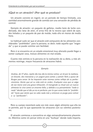Entendiendo la enfermedad ¿por qué se produce?
22
¿Qué es un atracón? ¿Por qué se produce?
Un atracón consiste en ingerir, en un periodo de tiempo limitado, una
cantidad anormalmente grande de comida con una sensación de pérdida de
control.
Ejemplo de atracón: un paquete de galletas, medio bote de leche con-
densada, dos latas de atún, el arroz frío de la nevera que sobró de ayer,
dos helados y un paquete de pan de molde, todo ello en menos de media
hora.
Lo habitual suele ser que el atracón esté compuesto de los alimentos con-
siderados “prohibidos” para la persona, es decir, todo aquello que “engor-
da” y que se puede vomitar con facilidad.
Pero si se encuentra en un estado emocional muy alterado puede llegar a
comer cualquier cosa, incluso alimentos en mal estado.
Cuanto más estricta es la persona en la realización de su dieta, y más ali-
mentos restringe, mayor frecuencia de atracones habrá.
Ejemplo
Andrea, de 17 años, repite día tras día la misma rutina: un té por la mañana,
un biscote, dos manzanas y un yogurt para comer, y jamón York y queso de
Burgos para cenar. Se ha impuesto estas normas como reflejo de su perfec-
cionismo. Siente que así su vida está en orden. Cualquier cosa que se salga
de ese menú será una grave infracción. Si transgrede su ritual con un nuevo
alimento lo vive como un enorme fallo, y debido a su pensamiento “todo o
nada” decide que el día ya no es perfecto, por lo que come todo lo “prohibi-
do” hasta que siente que no cabe nada más y entonces se purga para volver
a su “perfección”.
Pero su cuerpo necesitará cada vez más veces algún alimento que ella no
se permite, por lo que aparecerán los atracones con sus vómitos posterio-
res.
El atracón comienza a convertirse en algo extraordinariamente placente-
ro. Mientras come sin pensar entra en una “burbuja” donde nada importa.
 