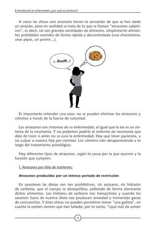 Entendiendo la enfermedad ¿por qué se produce?
24
A veces las chicas con anorexia tienen la sensación de que se han dado
un atracón, pero en realidad se trata de lo que se llaman “atracones subjeti-
vos”, es decir, no son grandes cantidades de alimento, simplemente alimen-
tos prohibidos comidos de forma rápida y descontrolada (una chocolatina,
unas pipas, un postre…).
Es importante entender una cosa: no se pueden eliminar los atracones y
vómitos a través de la fuerza de voluntad.
Los atracones son síntomas de su enfermedad, al igual que la tos es un sín-
toma de la neumonía. Y no podemos pedirle al enfermo de neumonía que
deje de toser si antes no se cura la enfermedad. Hay que tener paciencia, y
no culpar a nuestra hija por vomitar. Los vómitos irán desapareciendo a lo
largo del tratamiento psicológico.
Hay diferentes tipos de atracones, según la causa por la que ocurren y la
función que cumplen:
1. Atracones por falta de nutrientes:
Atracones producidos por un intenso periodo de restricción
En ocasiones las dietas son tan prohibitivas, sin azúcares, sin hidratos
de carbono, que el cuerpo se desequilibra, pidiendo de forma alarmante
dichos alimentos. Los hidratos de carbono nos tranquilizan y cuando los
sacamos fuera de nuestra dieta nos producen ansiedad y tremendas ganas
de consumirlos. Y éstas chicas no pueden permitirse tomar “una galleta”, en
cuanto la comen sienten que han fallado, por lo tanto, “¿qué más da comer
 