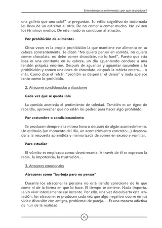 25
Entendiendo la enfermedad ¿por qué se produce?
una galleta que una caja?” se preguntan. Su estilo cognitivo de todo-nada
les lleva de un extremo al otro. De no comer a comer mucho. No existen
los términos medios. De este modo se conducen al atracón.
Por prohibición de alimentos
Otras veces es la propia prohibición la que mantiene ese alimento en su
cabeza constantemente. Se dicen “No quiero pensar en comida, no quiero
comer chocolate, no debo comer chocolate, no lo haré”. Puesto que esta
idea es una constante en su cabeza, un día aguantando conduce a una
tensión psíquica enorme. Después de aguantar y aguantar sucumben a la
prohibición y comen una onza de chocolate, después la tableta entera…, o
más. Como dice el refrán “prohibir es despertar el deseo” y nada apetece
tanto como lo prohibido.
2. Atracones condicionados a situaciones
Cada vez que se queda sola
La comida anestesia el sentimiento de soledad. También es un signo de
rebeldía, aprovechar que no están los padres para hacer algo prohibido.
Por costumbre o condicionamiento
Se producen siempre a la misma hora o después de algún acontecimiento.
Un estímulo (un momento del día, un acontecimiento concreto…) desenca-
dena la respuesta aprendida y memorizada de comer en exceso y vomitar.
Para estudiar
El vómito es empleado como desestresante. A través de él se expresan la
rabia, la impotencia, la frustración…
3. Atracones emocionales
Atracones como “burbuja para no pensar”
Durante los atracones la persona no está siendo consciente de lo que
come ni de la forma en que lo hace. El tiempo se detiene. Nada importa,
salvo vivir intensamente ese instante. Por ello, una vez descubierta esta sen-
sación, los atracones se producen cada vez que algo negativo ocurre en sus
vidas: discusión con amigos, problemas de pareja,… Es una manera adictiva
de huir de la realidad.
 