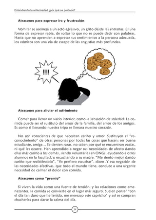Entendiendo la enfermedad ¿por qué se produce?
26
Atracones para expresar ira y frustración
Vomitar se asemeja a un acto agresivo, un grito desde las entrañas. Es una
forma de expresar rabia, de soltar lo que no se puede decir con palabras.
Hasta que no aprenden a expresar sus sentimientos a la persona adecuada,
los vómitos son una vía de escape de las angustias más profundas.
Atracones para aliviar el sufrimiento
Comer para llenar un vacío interior, como la sensación de soledad. La co-
mida puede ser el sustituto del amor de la familia, del amor de los amigos.
Es como si llenando nuestra tripa se llenara nuestro corazón.
No son conscientes de que necesitan cariño y amor. Sustituyen el “re-
conocimiento” de otras personas por todas las cosas que hacen: ser buena
estudiante, amiga… Se sienten raras, no saben por qué se encuentran vacías,
ni qué les ocurre. Han aprendido a negar sus necesidades de afecto dando
ellas más cariño a los demás, siendo voluntarias en ONGs, ayudando a otros
alumnos en la facultad, o escuchando a su madre. “Me siento mejor dando
cariño que recibiéndolo”, “Yo prefiero escuchar”, dicen .Y esa negación de
las necesidades afectivas, que todo el mundo tiene, conduce a una urgente
necesidad de calmar el dolor con comida.
Atracones como “premio”
Si viven la vida como una fuente de tensión, y las relaciones como ame-
nazantes, la comida se convierte en el lugar más seguro. Suelen pensar “con
el día tan duro que he tenido, me merezco este capricho” y así se compran
chucherías para darse la calma del día.
 
