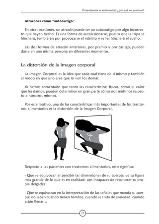 27
Entendiendo la enfermedad ¿por qué se produce?
Atracones como “autocastigo”
En otras ocasiones, un atracón puede ser un autocastigo por algo incorrec-
to que hayan hecho. Es una forma de autolesionarse, puesto que la tripa se
hinchará, temblarán por provocarse el vómito y se les hinchará el cuello.
Las dos formas de atracón anteriores, por premio y por castigo, pueden
darse en una misma persona en diferentes momentos.
La distorsión de la imagen corporal
La Imagen Corporal es la idea que cada cual tiene de sí mismo y también
el modo en que uno cree que lo ven los demás.
Ya hemos comentado que tanto las características físicas, como el valor
que les damos, pueden determinar en gran parte cómo nos sentimos respec-
to a nosotros mismos.
Por este motivo, una de las características más importantes de los trastor-
nos alimentarios es la distorsión de la Imagen Corporal.
Respecto a las pacientes con trastornos alimentarios, esto significa:
- Que se equivocan al percibir las dimensiones de su cuerpo: ve su figura
más grande de lo que es en realidad; son incapaces de reconocer su pro-
pia delgadez.
- Que se equivocan en la interpretación de las señales que manda su cuer-
po: no saben cuándo tienen hambre, cuando se trata de ansiedad, cuándo
están llenas…
 