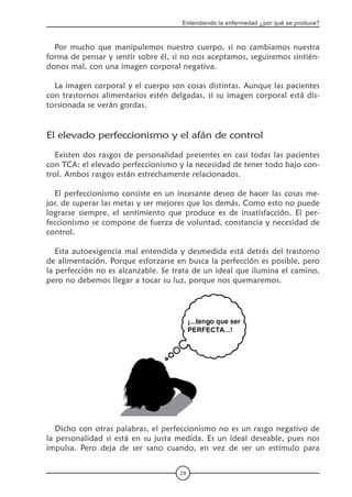 29
Entendiendo la enfermedad ¿por qué se produce?
Por mucho que manipulemos nuestro cuerpo, si no cambiamos nuestra
forma de pensar y sentir sobre él, si no nos aceptamos, seguiremos sintién-
donos mal, con una imagen corporal negativa.
La imagen corporal y el cuerpo son cosas distintas. Aunque las pacientes
con trastornos alimentarios estén delgadas, si su imagen corporal está dis-
torsionada se verán gordas.
El elevado perfeccionismo y el afán de control
Existen dos rasgos de personalidad presentes en casi todas las pacientes
con TCA: el elevado perfeccionismo y la necesidad de tener todo bajo con-
trol. Ambos rasgos están estrechamente relacionados.
El perfeccionismo consiste en un incesante deseo de hacer las cosas me-
jor, de superar las metas y ser mejores que los demás. Como esto no puede
lograrse siempre, el sentimiento que produce es de insatisfacción. El per-
feccionismo se compone de fuerza de voluntad, constancia y necesidad de
control.
Esta autoexigencia mal entendida y desmedida está detrás del trastorno
de alimentación. Porque esforzarse en busca la perfección es posible, pero
la perfección no es alcanzable. Se trata de un ideal que ilumina el camino,
pero no debemos llegar a tocar su luz, porque nos quemaremos.
Dicho con otras palabras, el perfeccionismo no es un rasgo negativo de
la personalidad si está en su justa medida. Es un ideal deseable, pues nos
impulsa. Pero deja de ser sano cuando, en vez de ser un estímulo para
 