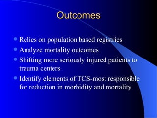 Outcomes Relies on population based registries Analyze mortality outcomes Shifting more seriously injured patients to trauma centers Identify elements of TCS-most responsible for reduction in morbidity and mortality 