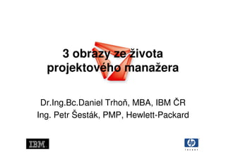 3 obrazy ze života
  projektového manažera

 Dr.Ing.Bc.Daniel Trhoň, MBA, IBM ČR
Ing. Petr Šesták, PMP, Hewlett-Packard
 