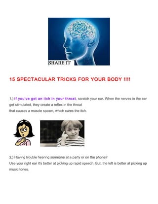 15 SPECTACULAR TRICKS FOR YOUR BODY !!!!



1.) If you've got an itch in your throat , scratch your ear. When the nerves in the ear
get stimulated, they create a reflex in the throat
that causes a muscle spasm, which cures the itch.




2.) Having trouble hearing someone at a party or on the phone?
Use your right ear it's better at picking up rapid speech. But, the left is better at picking up
music tones.
 