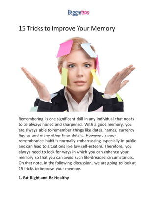 15 Tricks to Improve Your Memory
Remembering is one significant skill in any individual that needs
to be always honed and sharpened. With a good memory, you
are always able to remember things like dates, names, currency
figures and many other finer details. However, a poor
remembrance habit is normally embarrassing especially in public
and can lead to situations like low self-esteem. Therefore, you
always need to look for ways in which you can enhance your
memory so that you can avoid such life-dreaded circumstances.
On that note, in the following discussion, we are going to look at
15 tricks to improve your memory.
1. Eat Right and Be Healthy
 
