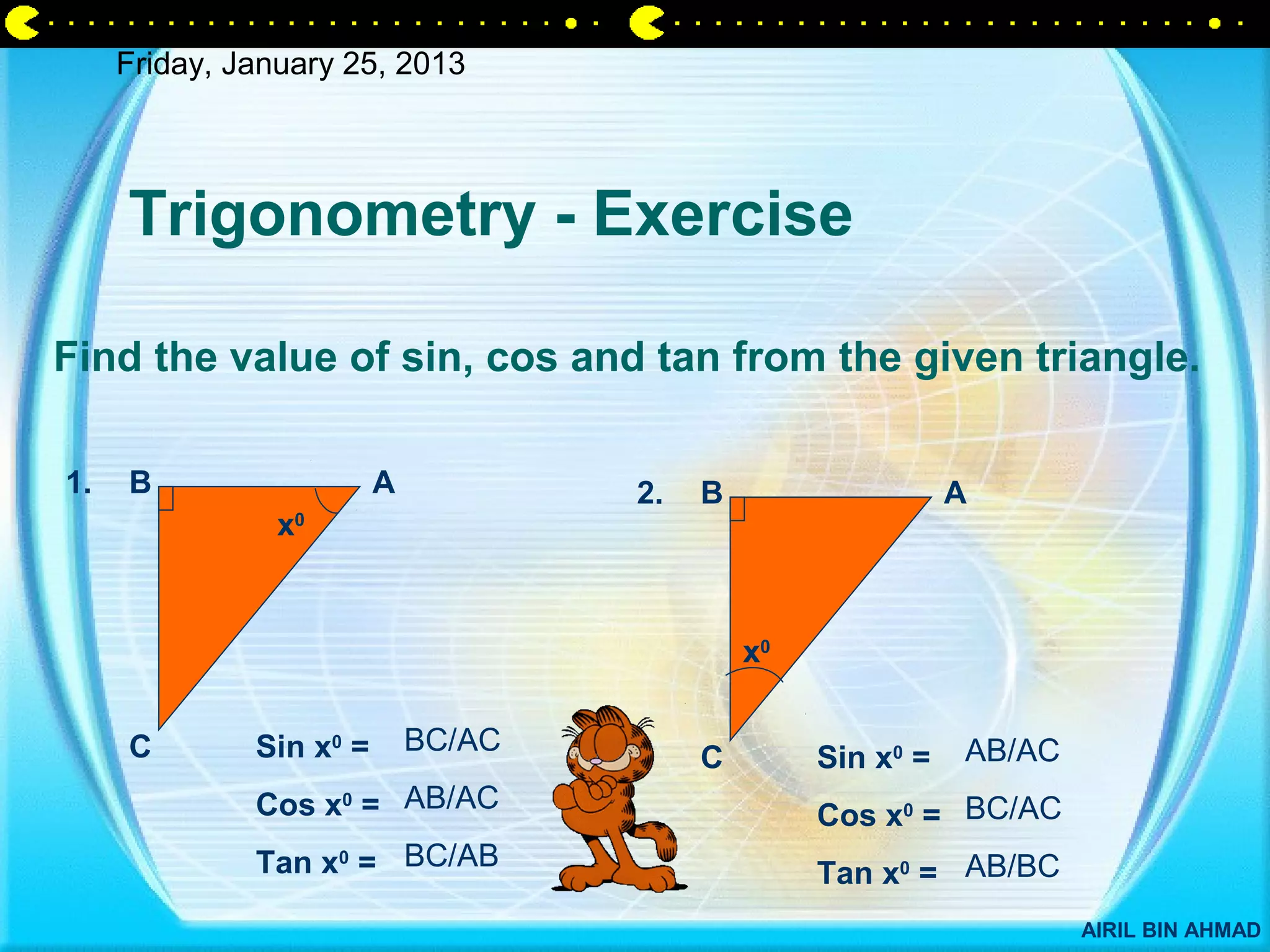 Friday, January 25, 2013




     Trigonometry - Exercise

Find the value of sin, cos and tan from the given triangle.

1.   B                   A           2.   B                   A
                x0




                                              x0


     C        Sin x0 =       BC/AC                            AB/AC
                                          C        Sin x0 =
              Cos x0 = AB/AC                       Cos x0 = BC/AC
              Tan x0 = BC/AB                       Tan x0 = AB/BC
                                                                      AIRIL BIN AHMAD
 