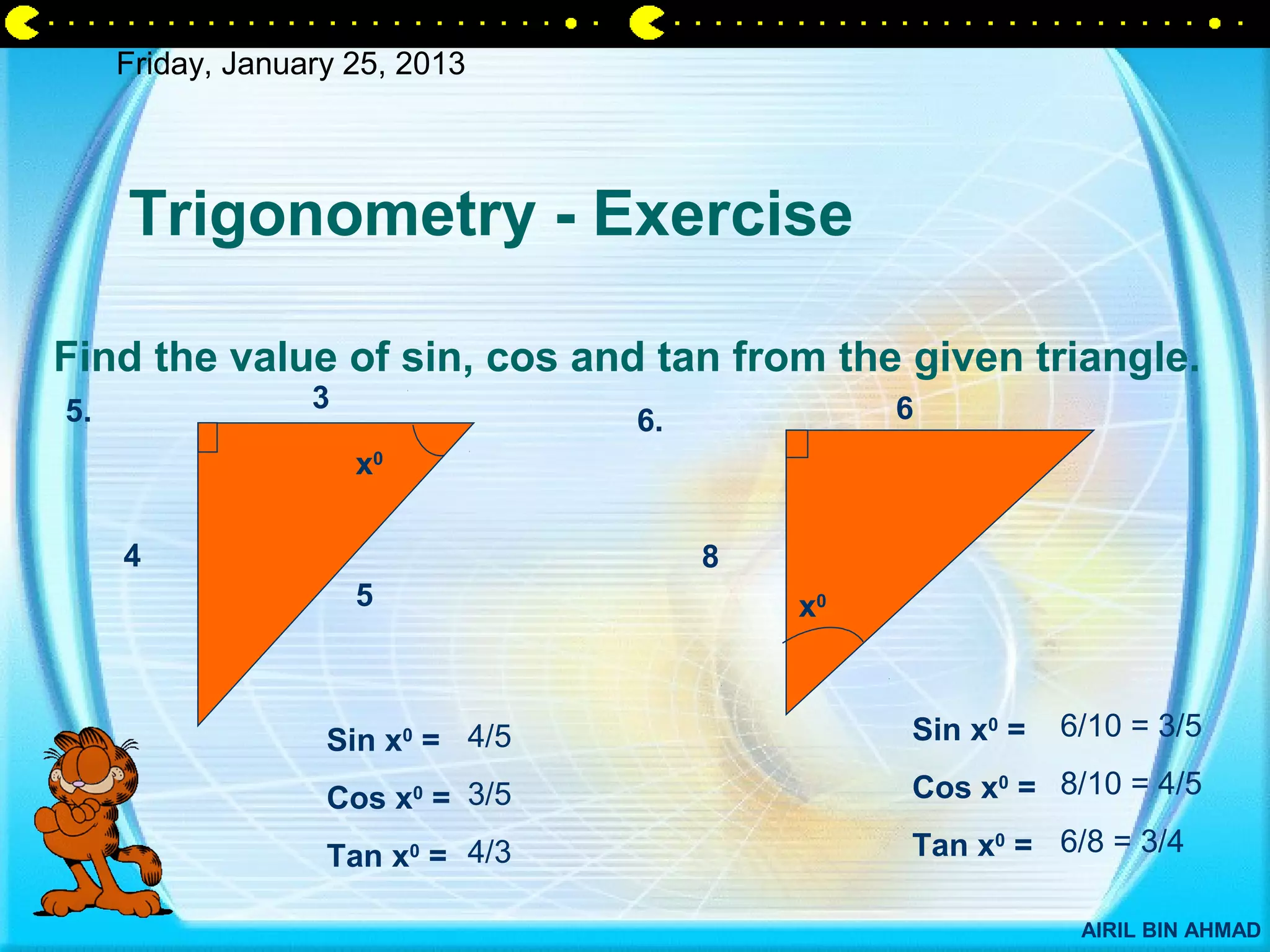 Friday, January 25, 2013




     Trigonometry - Exercise

Find the value of sin, cos and tan from the given triangle.
5.                3                             6
                                  6.
                      x0

     4                                 8
                      5                    x0



                   Sin x0 = 4/5                 Sin x0 =   6/10 = 3/5

                   Cos x0 = 3/5                 Cos x0 = 8/10 = 4/5

                   Tan x0 = 4/3                 Tan x0 = 6/8 = 3/4

                                                            AIRIL BIN AHMAD
 