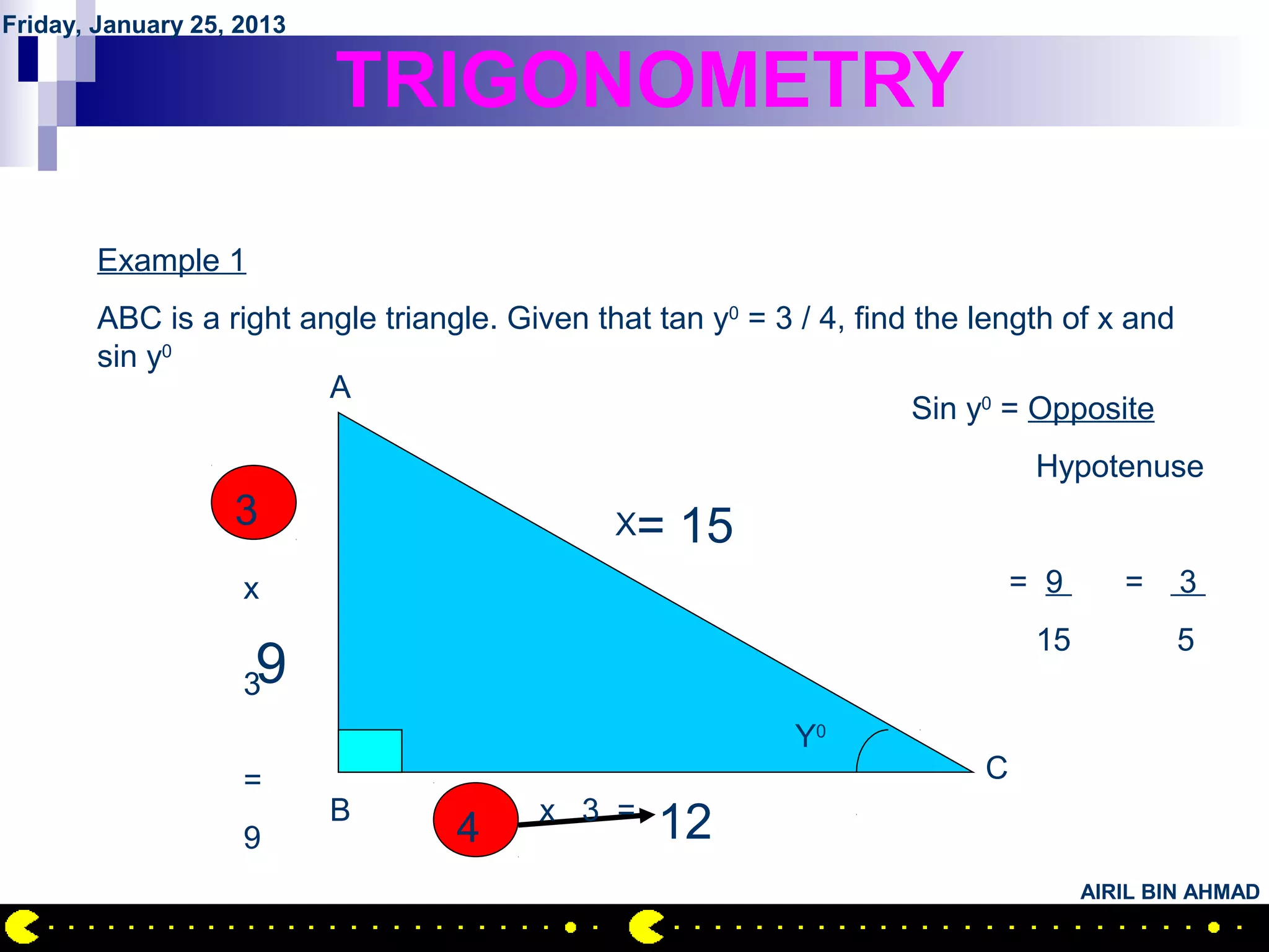 Friday, January 25, 2013

                           TRIGONOMETRY

        Example 1
        ABC is a right angle triangle. Given that tan y0 = 3 / 4, find the length of x and
        sin y0
                         A
                                                                       Sin y0 = Opposite
                                                                                Hypotenuse
                   3                           X=   15
                    x                                                          = 9      =    3
                                                                                15           5
                    39
                                                             Y0
                    =                                                      C
                           B             x 3 =
                    9              4              12
                                                                                     AIRIL BIN AHMAD
 