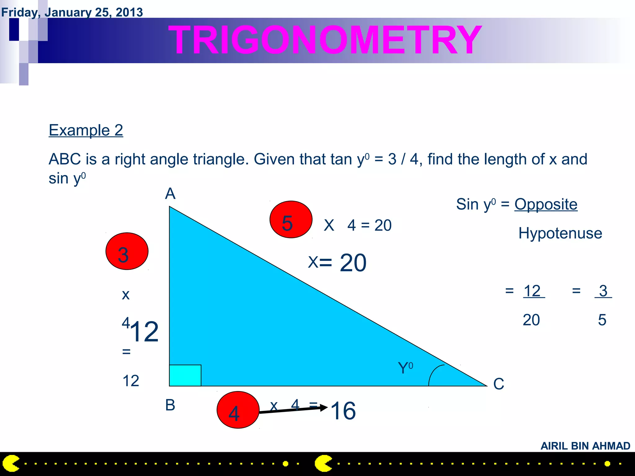 Friday, January 25, 2013

                           TRIGONOMETRY

        Example 2
        ABC is a right angle triangle. Given that tan y0 = 3 / 4, find the length of x and
        sin y0
                         A
                                                                       Sin y0 = Opposite
                                          5 X 4 = 20                            Hypotenuse
                   3                          X=   20
                    x                                                        = 12       =   3

                    4                                                         20            5
                     12
                    =
                                                           Y0
                    12                                                   C
                           B            x 4 =
                                  4              16
                                                                                   AIRIL BIN AHMAD
 