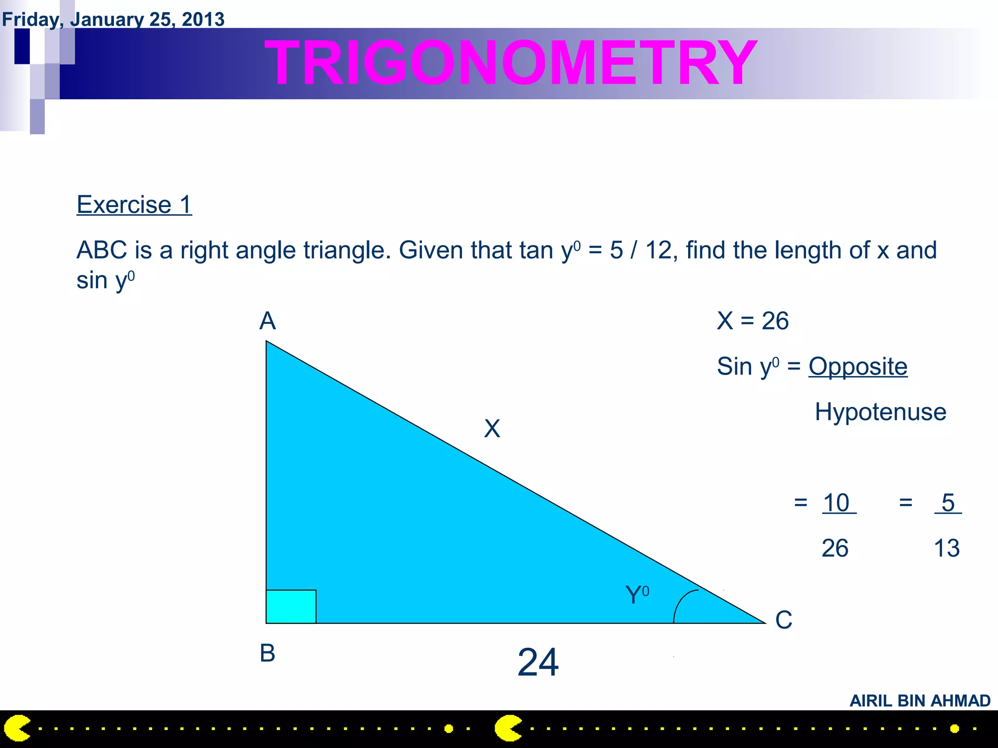 Friday, January 25, 2013

                           TRIGONOMETRY

        Exercise 1
        ABC is a right angle triangle. Given that tan y0 = 5 / 12, find the length of x and
        sin y0
                           A                                         X = 26
                                                                     Sin y0 = Opposite
                                                                                Hypotenuse
                                               X

                                                                               = 10       =   5
                                                                                26            13
                                                            Y0
                                                                           C
                           B
                                                   24
                                                                                     AIRIL BIN AHMAD
 