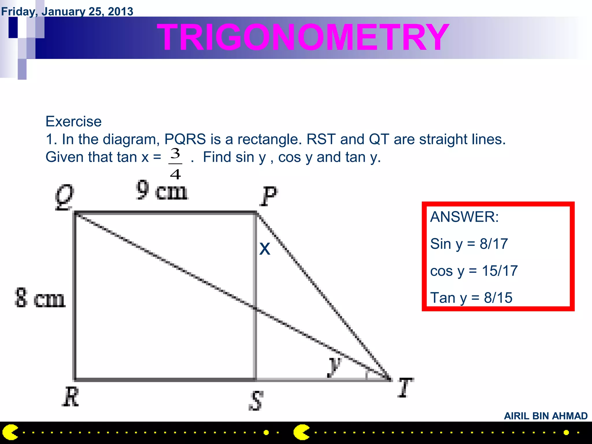Friday, January 25, 2013

                           TRIGONOMETRY

        Exercise
        1. In the diagram, PQRS is a rectangle. RST and QT are straight lines.
        Given that tan x = 3 . Find sin y , cos y and tan y.
                            4

                                                                  ANSWER:

                                        x                         Sin y = 8/17
                                                                  cos y = 15/17
                                                                  Tan y = 8/15




                                                                             AIRIL BIN AHMAD
 
