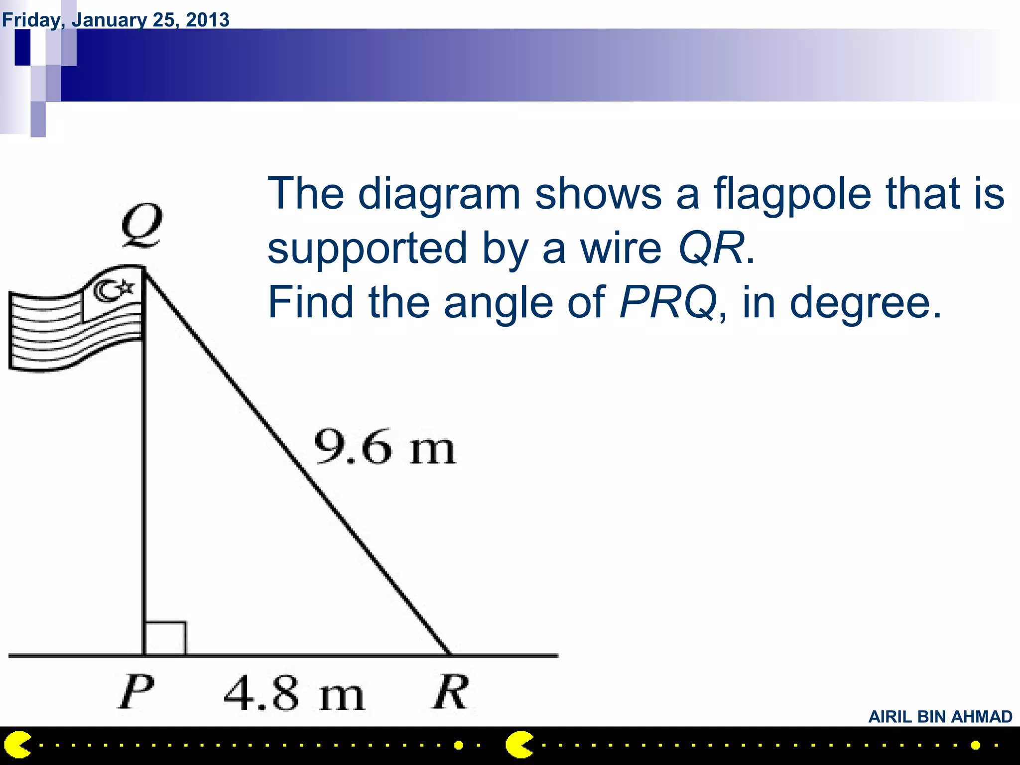 Friday, January 25, 2013




           QUESTION NO.11
                The diagram shows a flagpole that is
                supported by a wire QR.
                Find the angle of PRQ, in degree.




                                             AIRIL BIN AHMAD
 