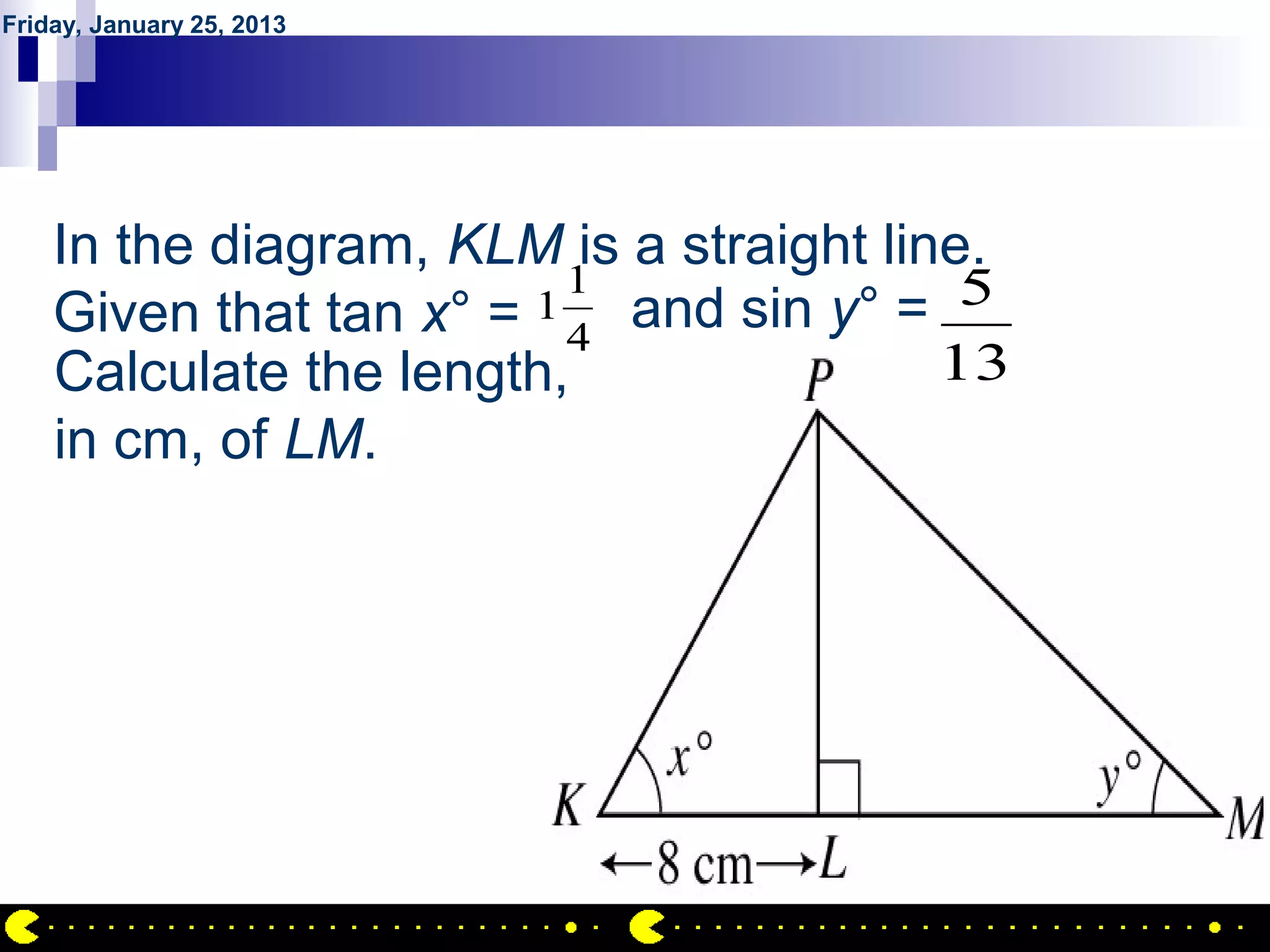 Friday, January 25, 2013




        QUESTION NO.12
    In the diagram, KLM is a straight line.
                         1
    Given that tan x° = 4
                       1   and sin y° = 5
    Calculate the length,                13
    in cm, of LM.




                                              AIRIL BIN AHMAD
 