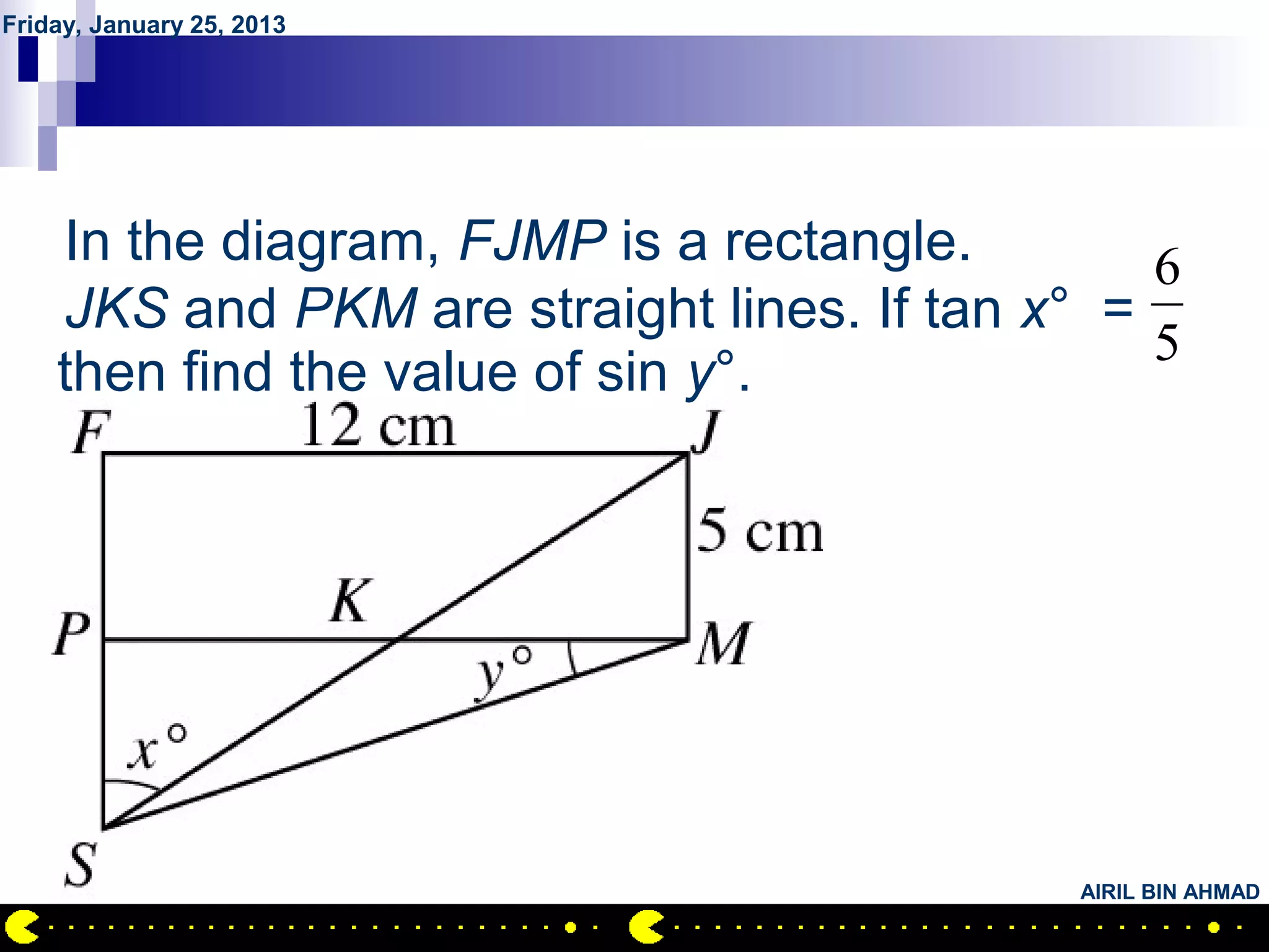 Friday, January 25, 2013




        QUESTION NO.19
    In the diagram, FJMP is a rectangle.        6
    JKS and PKM are straight lines. If tan x° =
                                                5
    then find the value of sin y°.




                                            AIRIL BIN AHMAD
 