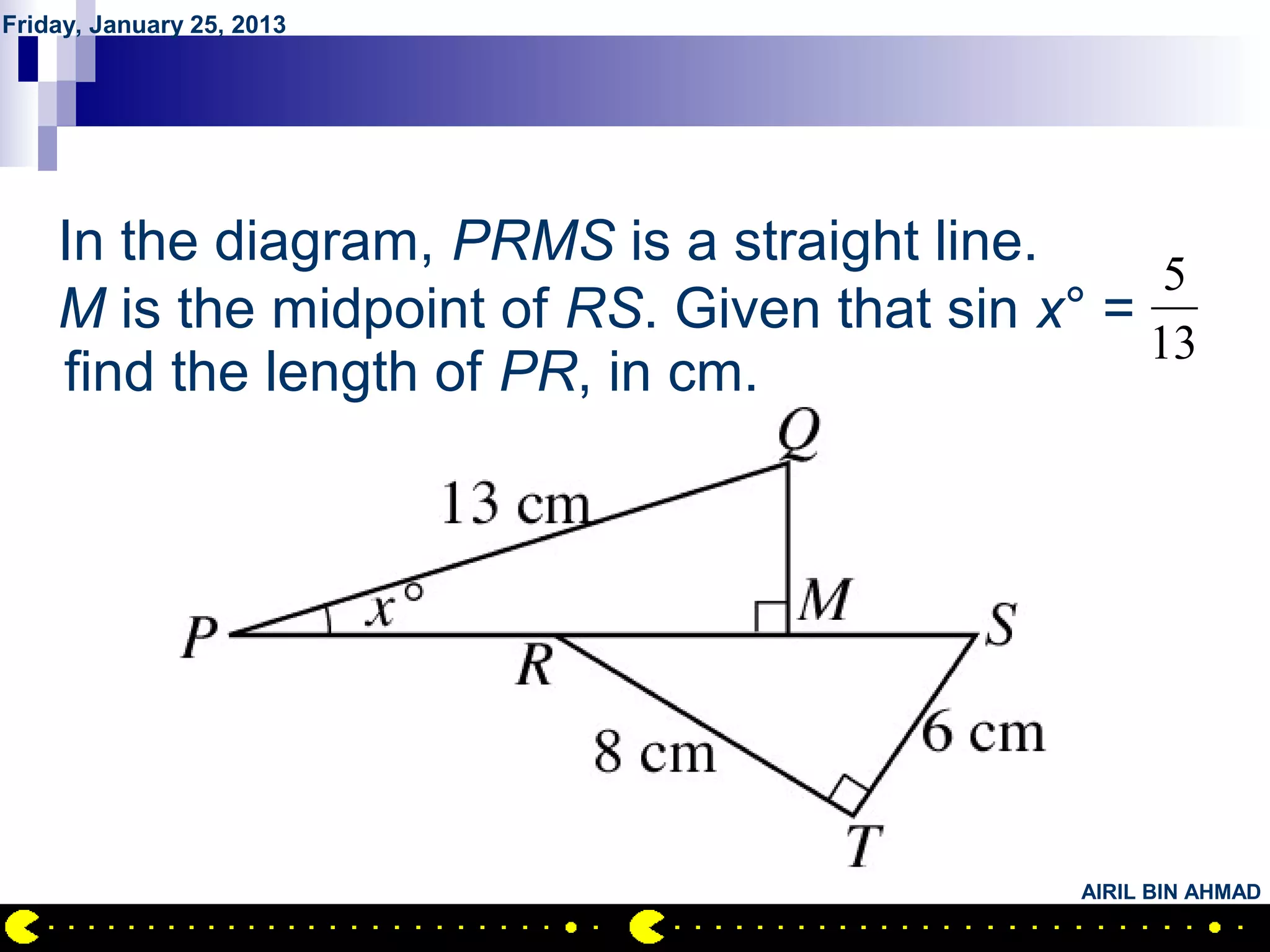 Friday, January 25, 2013




        QUESTION NO.23
    In the diagram, PRMS is a straight line.
                                                  5
    M is the midpoint of RS. Given that sin x° =
                                                 13
    find the length of PR, in cm.




                                              AIRIL BIN AHMAD
 