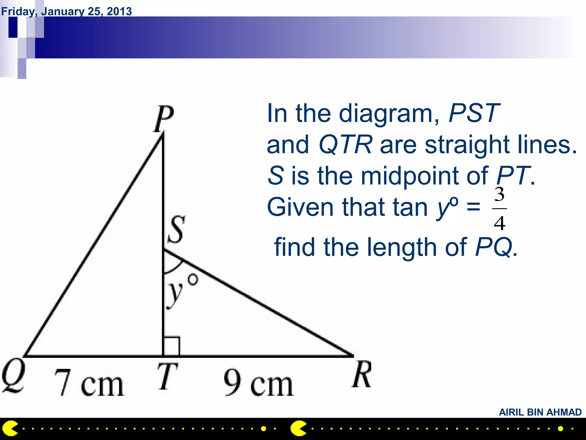 Friday, January 25, 2013




           QUESTION NO.24
                        In the diagram, PST
                        and QTR are straight lines.
                        S is the midpoint of PT.
                                             3
                        Given that tan yº =
                                              4
                           find the length of PQ.




                                               AIRIL BIN AHMAD
 