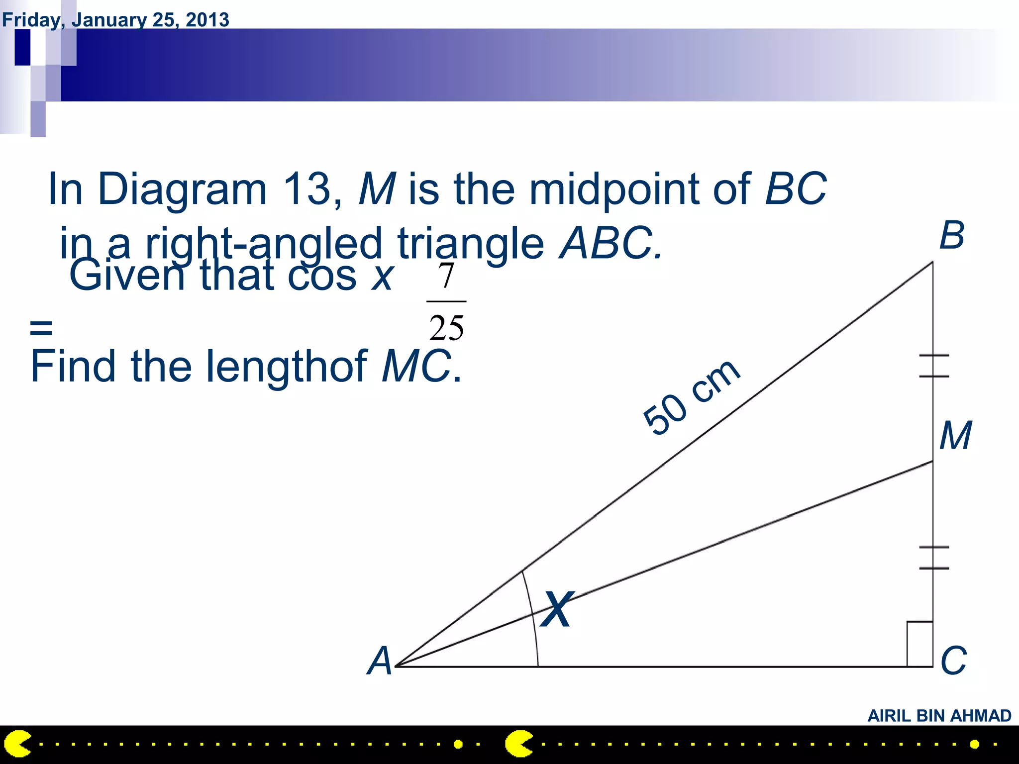 Friday, January 25, 2013




       QUESTION NO.29
   In Diagram 13, M is the midpoint of BC
    in a right-angled triangle ABC.                B
     Given that cos x 7
  =                     25
  Find the lengthof MC.             m c
                                   50              M



                               x
                           A                       C
                                            AIRIL BIN AHMAD
 