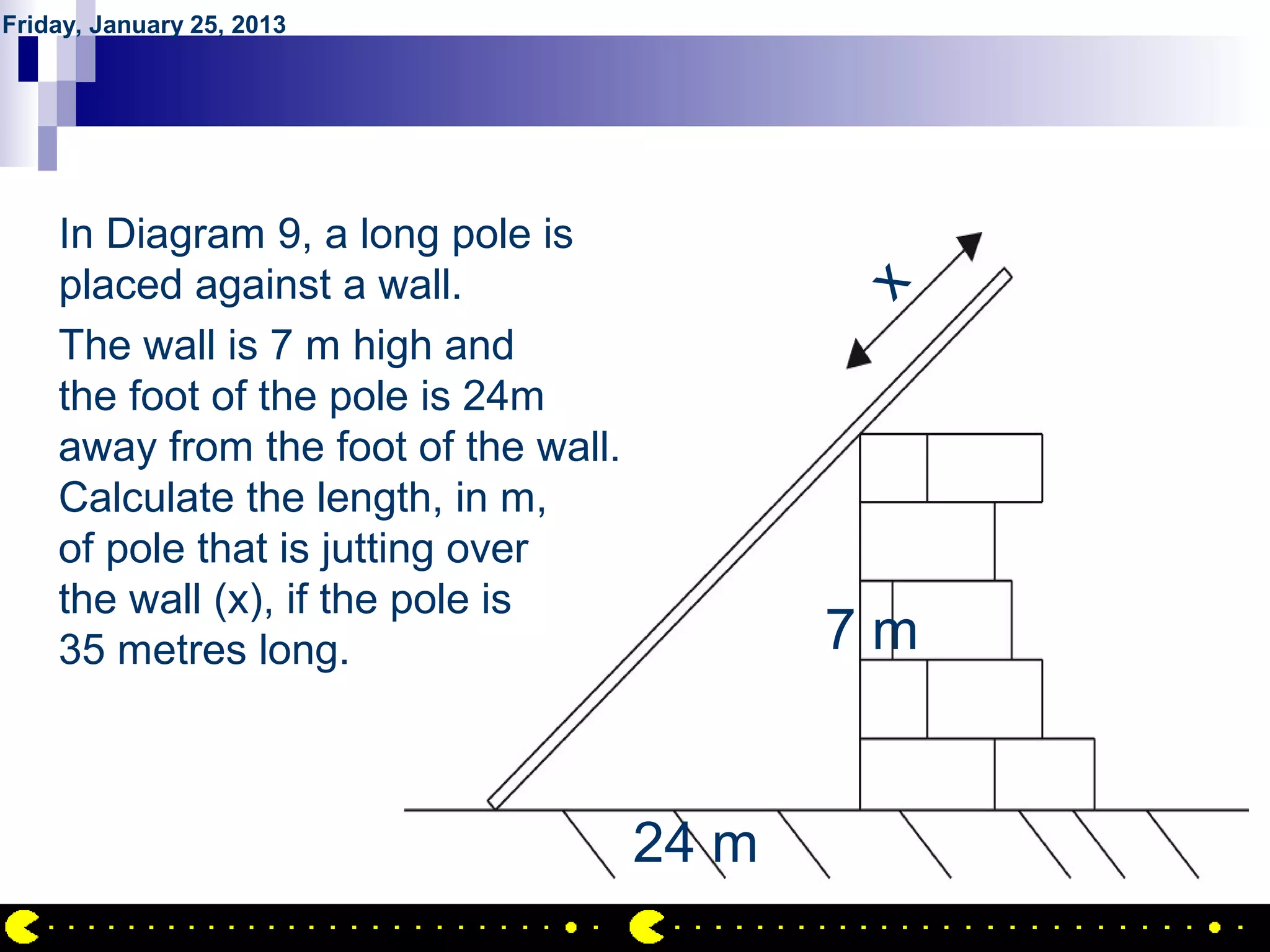 Friday, January 25, 2013




           QUESTION NO.30
    In Diagram 9, a long pole is
    placed against a wall.




                                             x
    The wall is 7 m high and
    the foot of the pole is 24m
    away from the foot of the wall.
    Calculate the length, in m,
    of pole that is jutting over
    the wall (x), if the pole is
    35 metres long.                          7m


                                      24 m
                                                  AIRIL BIN AHMAD
 