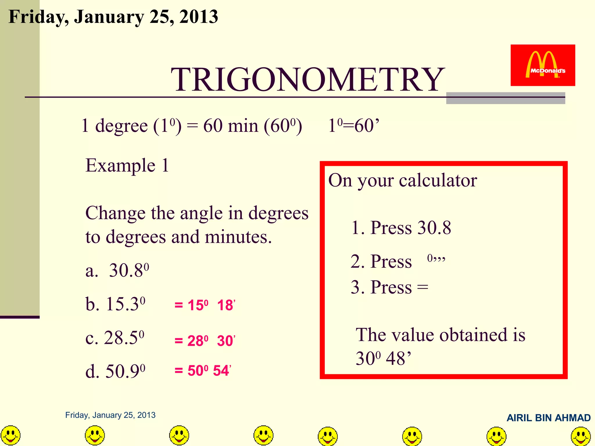 Friday, January 25, 2013


                                 TRIGONOMETRY
         1 degree (10) = 60 min (600)        10=60’

           Example 1
                                             On your calculator
           Change the angle in degrees
           to degrees and minutes.             1. Press 30.8

           a. 30.8        0                    2. Press 0,,,
                                               3. Press =
           b. 15.30              = 150 18’

           c. 28.50              = 280 30’      The value obtained is
                                                300 48’
           d. 50.90              = 500 54’

      Friday, January 25, 2013                                    AIRIL BIN AHMAD
 